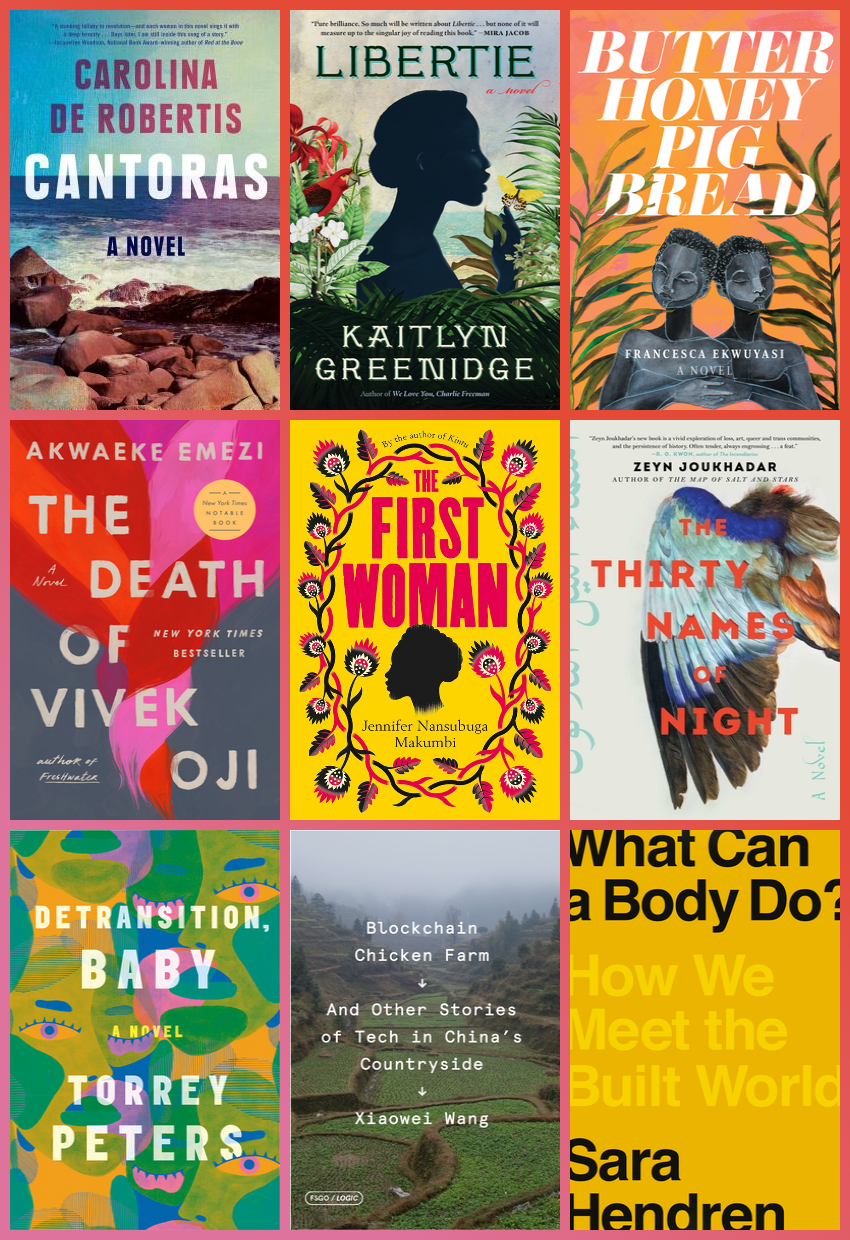 Grid of nine book covers. From top left, Cantoras, by Carolina de Robertis, with seaside in background. Libertie, by Kaitlyn Greenidge, with a silhouette of a woman. Butter Honey Pig Bread, by Francesca Ekwuyasi. The Death of Vivek Oji, by Akwaeke Emezi. The First Woman, by Jennifer Nansubuga Makumbi. The Thirty Names of Night, by Zeyn Joukhadar. Detransition, Baby, by Torrey Peters, Blockchain Chicken Farm: And Other Stories of Tech in China's Countryside, by Xiaowei Wang. What Can a Body Do?: How We Meet the Built World, by Sara Hendren.