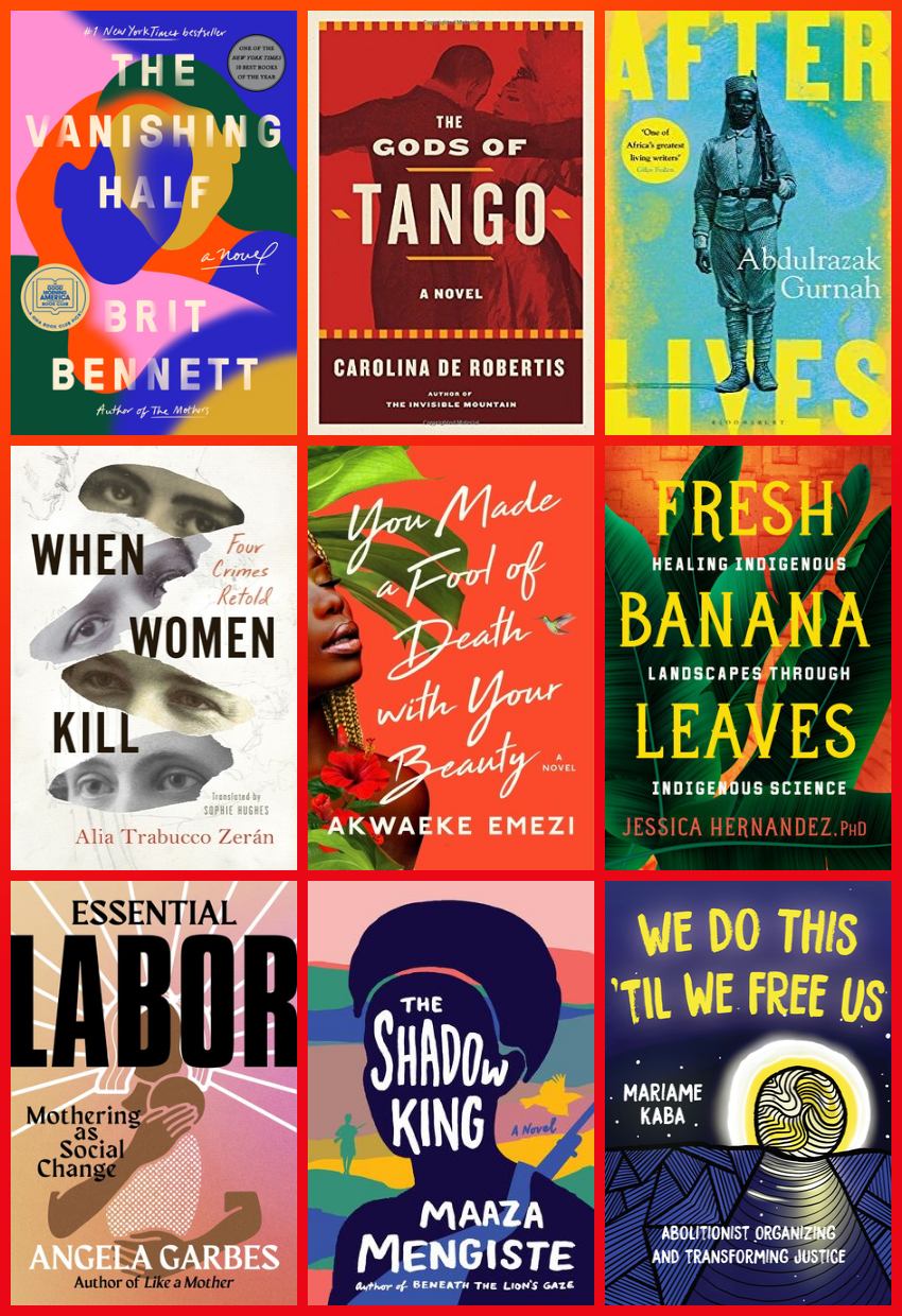 Grid of nine book covers. From top left, the Vanishing Half, by Brit Bennett, written in white capital letters on an abstract background of two women's faces combined and merging. The Gods of Tango, by Carolina de Robertis, a deep red cover with the silhouette of two people dancing together, the man's back visible and the woman's face. Afterlives, by Abdulrazak Gurnah, the title in bold yellow capital letters on a light blue background, with a single image of a Black soldier in colonial attire. When Women Kill: Four Crimes Retold, by Alia Trabucco Zerán with Sophie Hughes (Translator), a white cover with cut out images of four women's eyes scattered across the cover. You Made a Fool of Death With Your Beauty by Akwaeke Emezi, a bright red cover with a photograph showing part of a black woman's face with a tree behind her and a red flower, the title text written in white handwriting style font across the cover. Fresh Banana Leaves: Healing Indigenous Landscapes through Indigenous Science by Dr. Jessica Hernandez, text written in yellow on a red background with green leaves behind the text. Essential Labor: Mothering as Social Change, by Angela Garbes, labor written in large black capitals with an abstract image of a woman holding a baby behind the text. The Shadow King by Maaza Mengiste, with a dark blue silhouette of a person's head layered on top of a colourful landscape behind, text written in uneven handwriting in white. We Do This 'til We Free Us: Abolitionist Organizing and Transforming Justice, by Mariame Kaba, text in white on a dark blue background with an abstract drawing of a light with a path leading towards it.