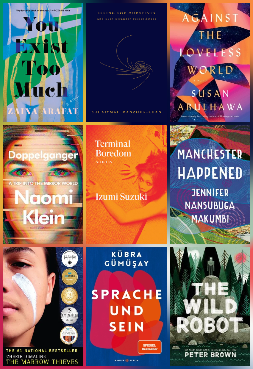 Grid of nine book covers. From top left, You Exist Too much By Zaina Arafat, Seeing for Ourselves, Against the Loveless World, by Susan Abulhawa, Doppelganger by Naomi Klein, Terminal Boredom, by Izumi Suzuki, Manchester Happened, by Jennifer Nansubuga Makumbi, The Marrow Thieves, by Cherie Dimaline, Sprache und Sein, by Kübra Gümüşay, The Wild Robot by Peter Brown.